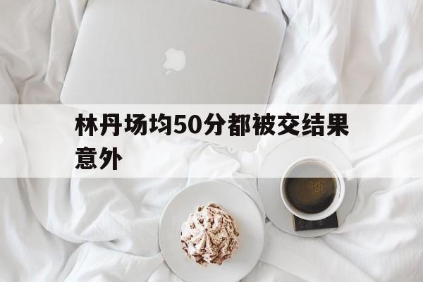 包含林丹场均50分都被交结果意外的词条 包含林丹场均50分都被交结果意外的词条
